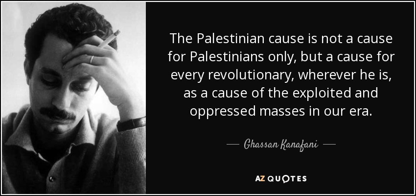 The Palestinian cause is not a cause for Palestinians only, but a cause for every revolutionary, wherever he is, as a cause of the exploited and oppressed masses in our era. - Ghassan Kanafani