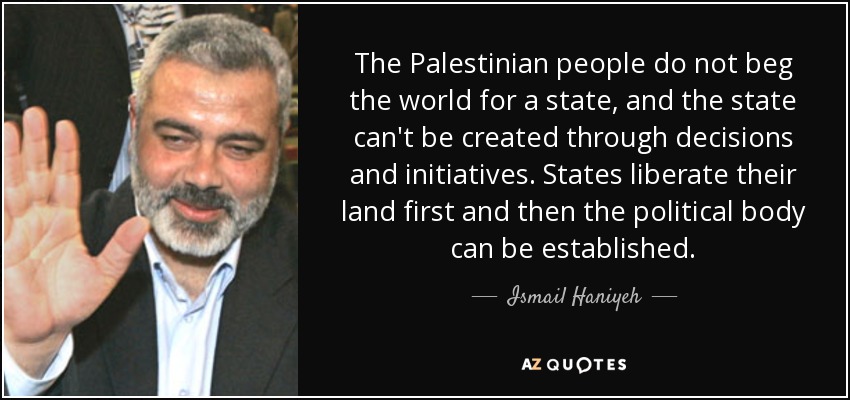 The Palestinian people do not beg the world for a state, and the state can't be created through decisions and initiatives. States liberate their land first and then the political body can be established. - Ismail Haniyeh