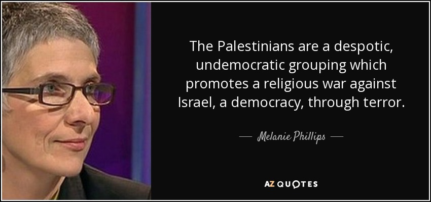The Palestinians are a despotic, undemocratic grouping which promotes a religious war against Israel, a democracy, through terror. - Melanie Phillips