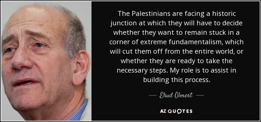 The Palestinians are facing a historic junction at which they will have to decide whether they want to remain stuck in a corner of extreme fundamentalism, which will cut them off from the entire world, or whether they are ready to take the necessary steps. My role is to assist in building this process. - Ehud Olmert