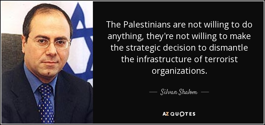 The Palestinians are not willing to do anything, they're not willing to make the strategic decision to dismantle the infrastructure of terrorist organizations. - Silvan Shalom