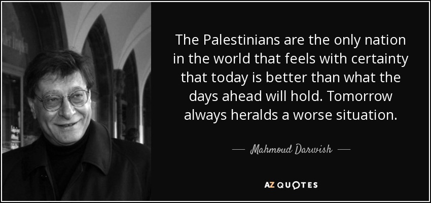 The Palestinians are the only nation in the world that feels with certainty that today is better than what the days ahead will hold. Tomorrow always heralds a worse situation. - Mahmoud Darwish
