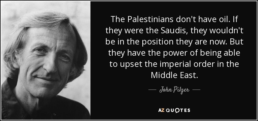 The Palestinians don't have oil. If they were the Saudis, they wouldn't be in the position they are now. But they have the power of being able to upset the imperial order in the Middle East. - John Pilger