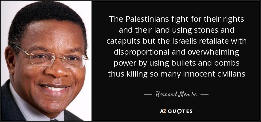 The Palestinians fight for their rights and their land using stones and catapults but the Israelis retaliate with disproportional and overwhelming power by using bullets and bombs thus killing so many innocent civilians - Bernard Membe
