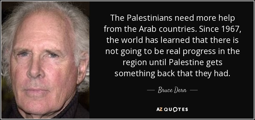 The Palestinians need more help from the Arab countries. Since 1967, the world has learned that there is not going to be real progress in the region until Palestine gets something back that they had. - Bruce Dern