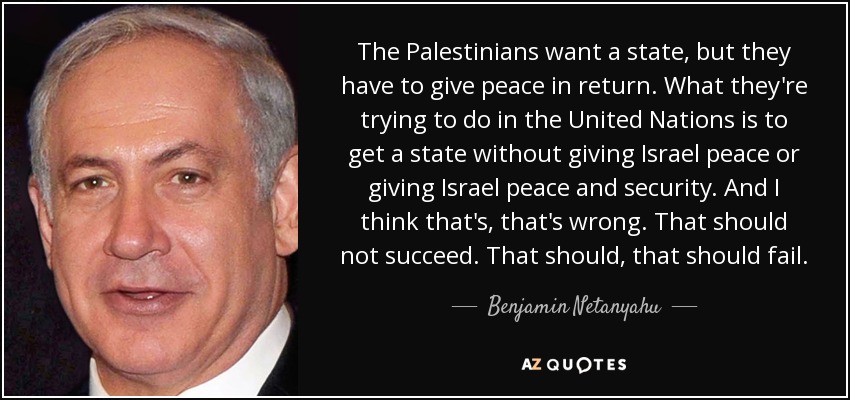 The Palestinians want a state, but they have to give peace in return. What they're trying to do in the United Nations is to get a state without giving Israel peace or giving Israel peace and security. And I think that's, that's wrong. That should not succeed. That should, that should fail. - Benjamin Netanyahu