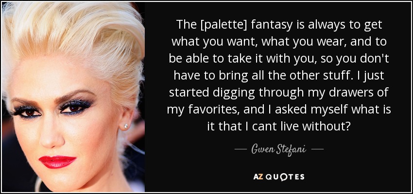 The [palette] fantasy is always to get what you want, what you wear, and to be able to take it with you, so you don't have to bring all the other stuff. I just started digging through my drawers of my favorites, and I asked myself what is it that I cant live without? - Gwen Stefani