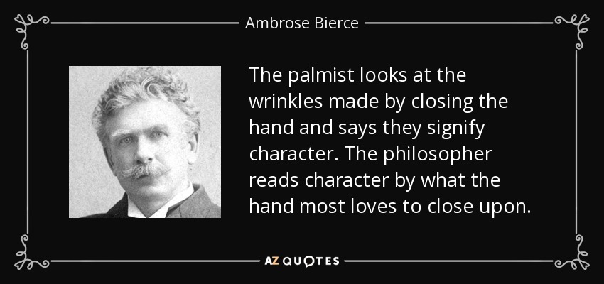 The palmist looks at the wrinkles made by closing the hand and says they signify character. The philosopher reads character by what the hand most loves to close upon. - Ambrose Bierce