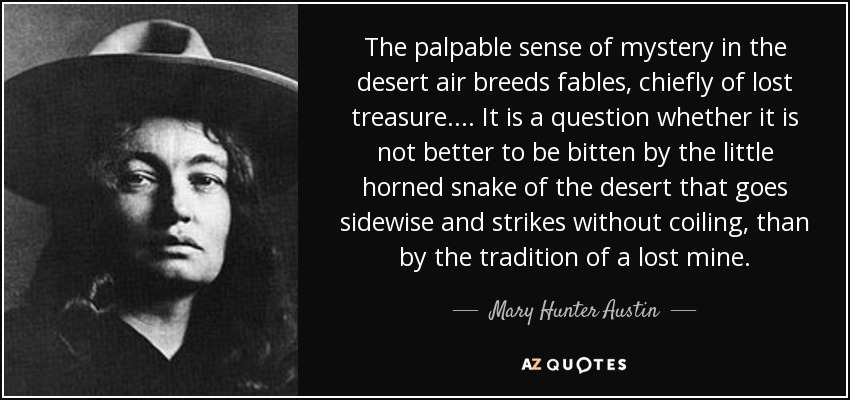 The palpable sense of mystery in the desert air breeds fables, chiefly of lost treasure. ... It is a question whether it is not better to be bitten by the little horned snake of the desert that goes sidewise and strikes without coiling, than by the tradition of a lost mine. - Mary Hunter Austin