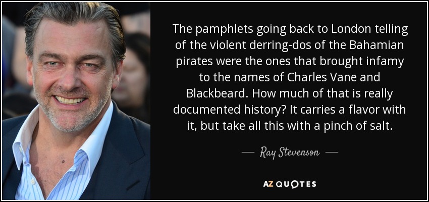 The pamphlets going back to London telling of the violent derring-dos of the Bahamian pirates were the ones that brought infamy to the names of Charles Vane and Blackbeard. How much of that is really documented history? It carries a flavor with it, but take all this with a pinch of salt. - Ray Stevenson