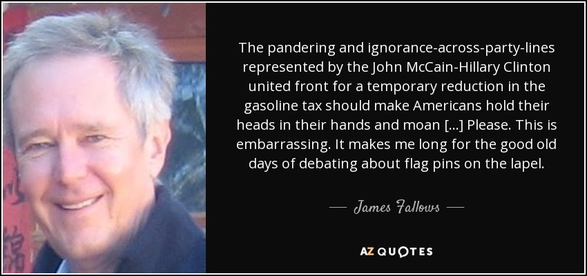 The pandering and ignorance-across-party-lines represented by the John McCain-Hillary Clinton united front for a temporary reduction in the gasoline tax should make Americans hold their heads in their hands and moan [...] Please. This is embarrassing. It makes me long for the good old days of debating about flag pins on the lapel. - James Fallows