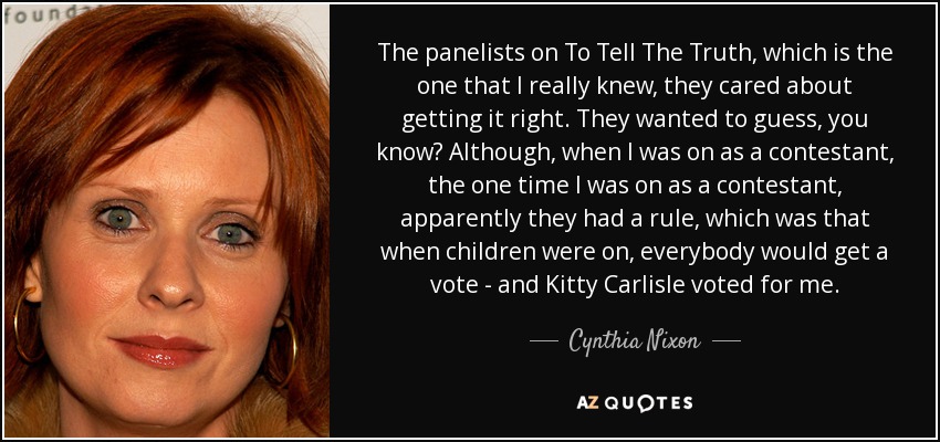 The panelists on To Tell The Truth, which is the one that I really knew, they cared about getting it right. They wanted to guess, you know? Although, when I was on as a contestant, the one time I was on as a contestant, apparently they had a rule, which was that when children were on, everybody would get a vote - and Kitty Carlisle voted for me. - Cynthia Nixon