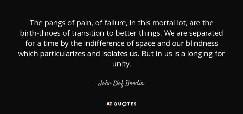 The pangs of pain, of failure, in this mortal lot, are the birth-throes of transition to better things. We are separated for a time by the indifference of space and our blindness which particularizes and isolates us. But in us is a longing for unity. - John Elof Boodin