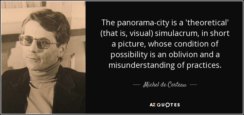 The panorama-city is a 'theoretical' (that is, visual) simulacrum, in short a picture, whose condition of possibility is an oblivion and a misunderstanding of practices. - Michel de Certeau