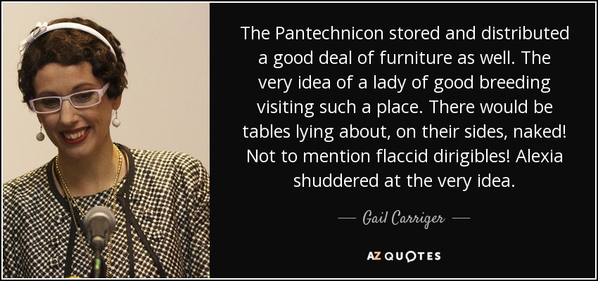 The Pantechnicon stored and distributed a good deal of furniture as well. The very idea of a lady of good breeding visiting such a place. There would be tables lying about, on their sides, naked! Not to mention flaccid dirigibles! Alexia shuddered at the very idea. - Gail Carriger