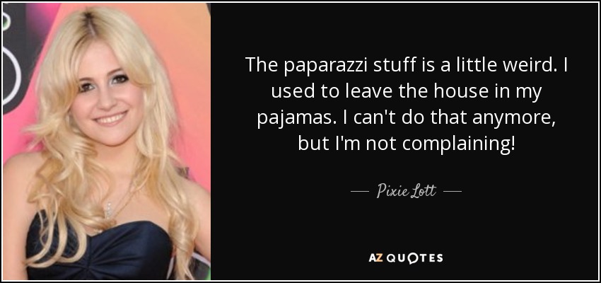 The paparazzi stuff is a little weird. I used to leave the house in my pajamas. I can't do that anymore, but I'm not complaining! - Pixie Lott