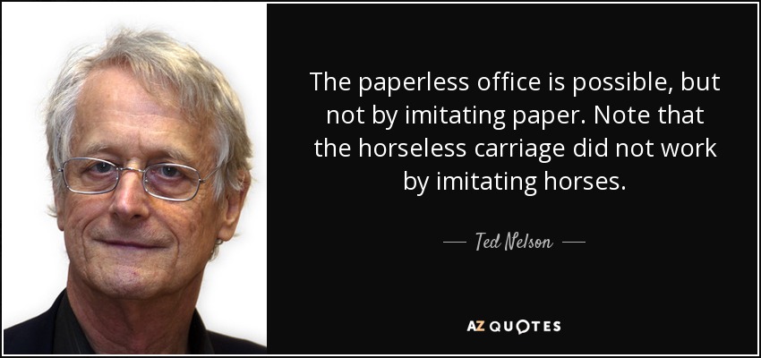 The paperless office is possible, but not by imitating paper. Note that the horseless carriage did not work by imitating horses. - Ted Nelson