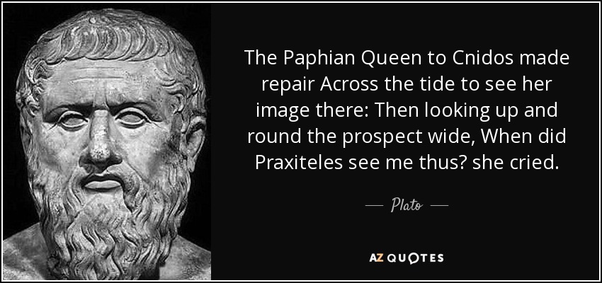 The Paphian Queen to Cnidos made repair Across the tide to see her image there: Then looking up and round the prospect wide, When did Praxiteles see me thus? she cried. - Plato