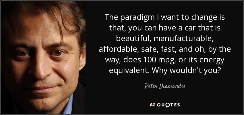The paradigm I want to change is that, you can have a car that is beautiful, manufacturable, affordable, safe, fast, and oh, by the way, does 100 mpg, or its energy equivalent. Why wouldn't you? - Peter Diamandis