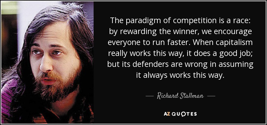 The paradigm of competition is a race: by rewarding the winner, we encourage everyone to run faster. When capitalism really works this way, it does a good job; but its defenders are wrong in assuming it always works this way. - Richard Stallman