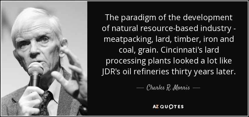 The paradigm of the development of natural resource-based industry - meatpacking, lard, timber, iron and coal, grain. Cincinnati's lard processing plants looked a lot like JDR's oil refineries thirty years later. - Charles R. Morris