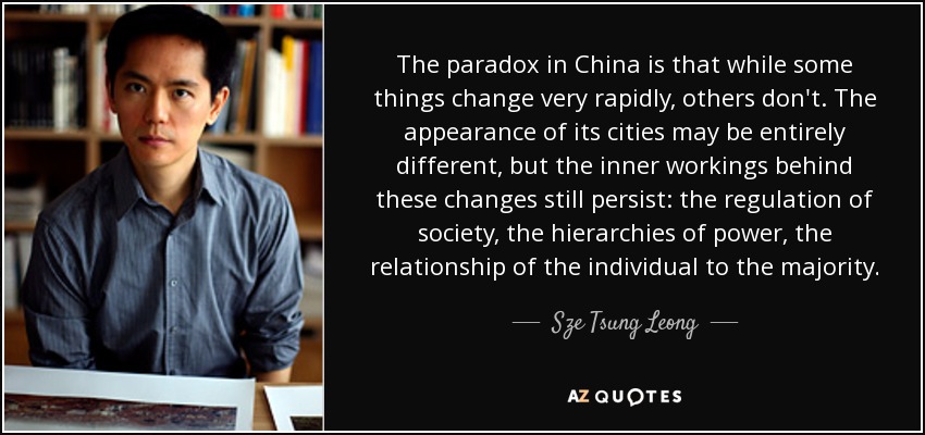 The paradox in China is that while some things change very rapidly, others don't. The appearance of its cities may be entirely different, but the inner workings behind these changes still persist: the regulation of society, the hierarchies of power, the relationship of the individual to the majority. - Sze Tsung Leong