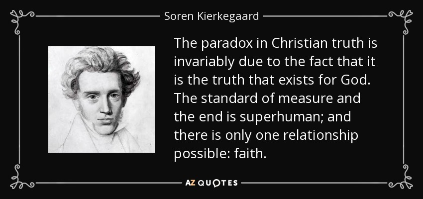 The paradox in Christian truth is invariably due to the fact that it is the truth that exists for God. The standard of measure and the end is superhuman; and there is only one relationship possible: faith. - Soren Kierkegaard