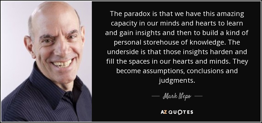 The paradox is that we have this amazing capacity in our minds and hearts to learn and gain insights and then to build a kind of personal storehouse of knowledge. The underside is that those insights harden and fill the spaces in our hearts and minds. They become assumptions, conclusions and judgments. - Mark Nepo