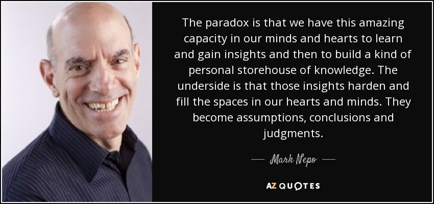 The paradox is that we have this amazing capacity in our minds and hearts to learn and gain insights and then to build a kind of personal storehouse of knowledge. The underside is that those insights harden and fill the spaces in our hearts and minds. They become assumptions, conclusions and judgments. - Mark Nepo