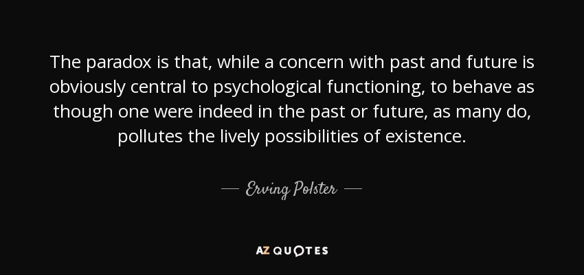 The paradox is that, while a concern with past and future is obviously central to psychological functioning, to behave as though one were indeed in the past or future, as many do, pollutes the lively possibilities of existence. - Erving Polster