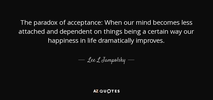 The paradox of acceptance: When our mind becomes less attached and dependent on things being a certain way our happiness in life dramatically improves. - Lee L Jampolsky
