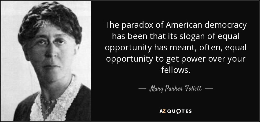 The paradox of American democracy has been that its slogan of equal opportunity has meant, often, equal opportunity to get power over your fellows. - Mary Parker Follett