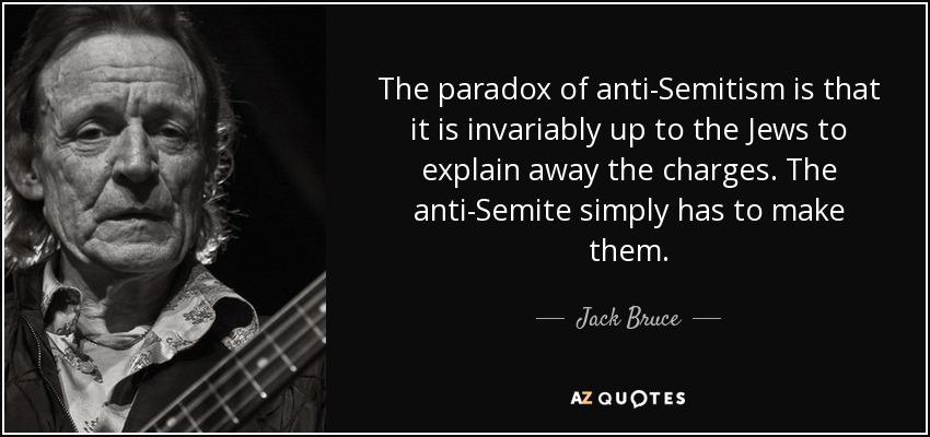 The paradox of anti-Semitism is that it is invariably up to the Jews to explain away the charges. The anti-Semite simply has to make them. - Jack Bruce