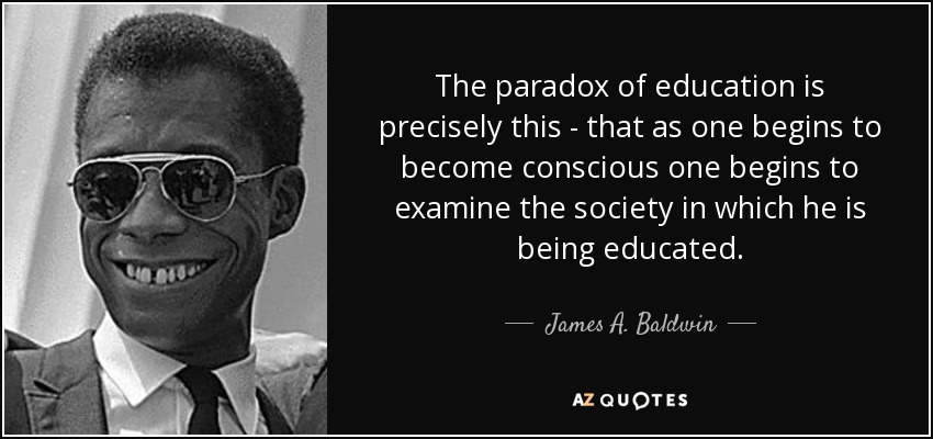 The paradox of education is precisely this - that as one begins to become conscious one begins to examine the society in which he is being educated. - James A. Baldwin