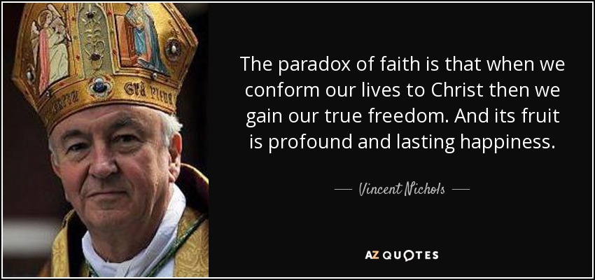 The paradox of faith is that when we conform our lives to Christ then we gain our true freedom. And its fruit is profound and lasting happiness. - Vincent Nichols