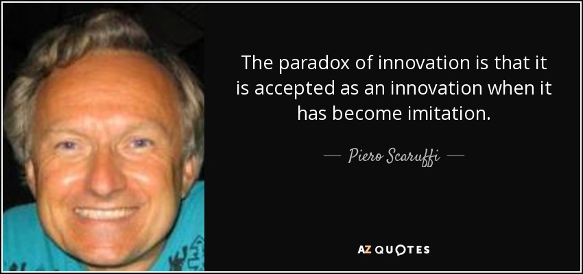 The paradox of innovation is that it is accepted as an innovation when it has become imitation. - Piero Scaruffi