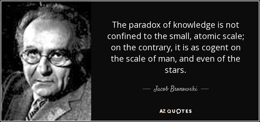 The paradox of knowledge is not confined to the small, atomic scale; on the contrary, it is as cogent on the scale of man, and even of the stars. - Jacob Bronowski
