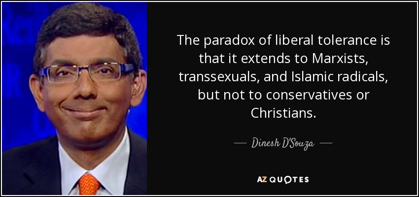 The paradox of liberal tolerance is that it extends to Marxists, transsexuals, and Islamic radicals, but not to conservatives or Christians. - Dinesh D'Souza