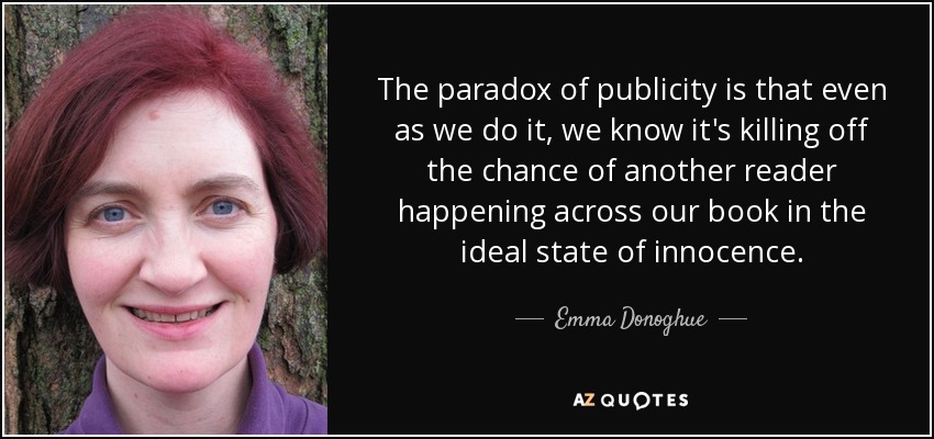 The paradox of publicity is that even as we do it, we know it's killing off the chance of another reader happening across our book in the ideal state of innocence. - Emma Donoghue