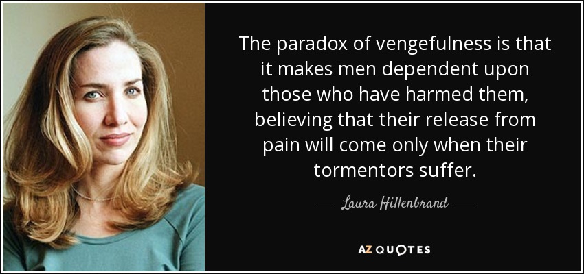The paradox of vengefulness is that it makes men dependent upon those who have harmed them, believing that their release from pain will come only when their tormentors suffer. - Laura Hillenbrand