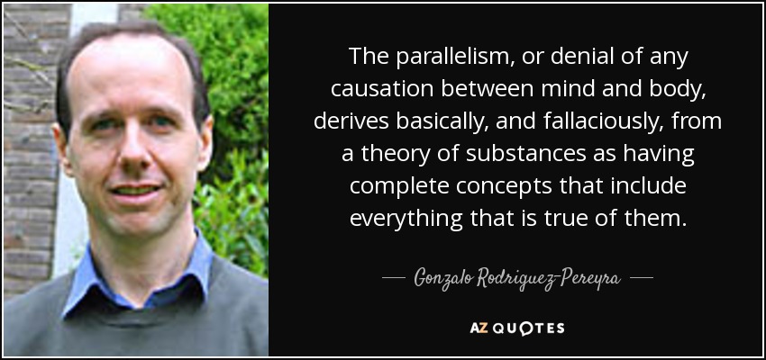 The parallelism, or denial of any causation between mind and body, derives basically, and fallaciously, from a theory of substances as having complete concepts that include everything that is true of them. - Gonzalo Rodriguez-Pereyra