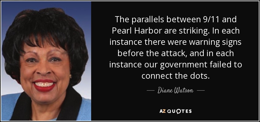 The parallels between 9/11 and Pearl Harbor are striking. In each instance there were warning signs before the attack, and in each instance our government failed to connect the dots. - Diane Watson