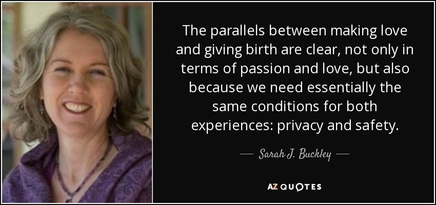 The parallels between making love and giving birth are clear, not only in terms of passion and love, but also because we need essentially the same conditions for both experiences: privacy and safety. - Sarah J. Buckley