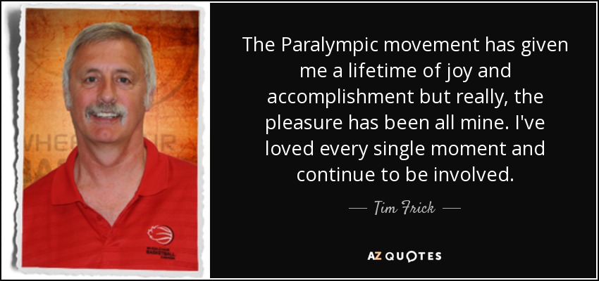 The Paralympic movement has given me a lifetime of joy and accomplishment but really, the pleasure has been all mine. I've loved every single moment and continue to be involved. - Tim Frick
