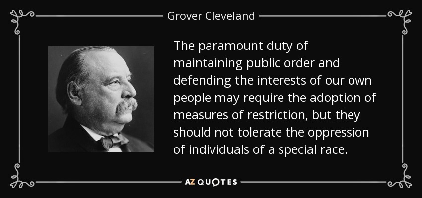 The paramount duty of maintaining public order and defending the interests of our own people may require the adoption of measures of restriction, but they should not tolerate the oppression of individuals of a special race. - Grover Cleveland