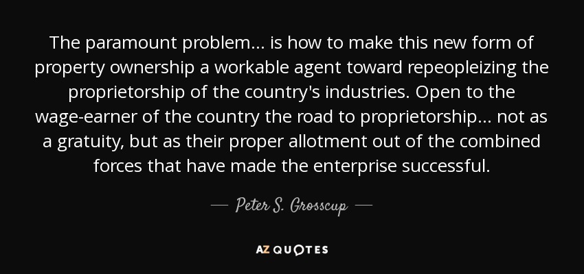 The paramount problem... is how to make this new form of property ownership a workable agent toward repeopleizing the proprietorship of the country's industries. Open to the wage-earner of the country the road to proprietorship... not as a gratuity, but as their proper allotment out of the combined forces that have made the enterprise successful. - Peter S. Grosscup