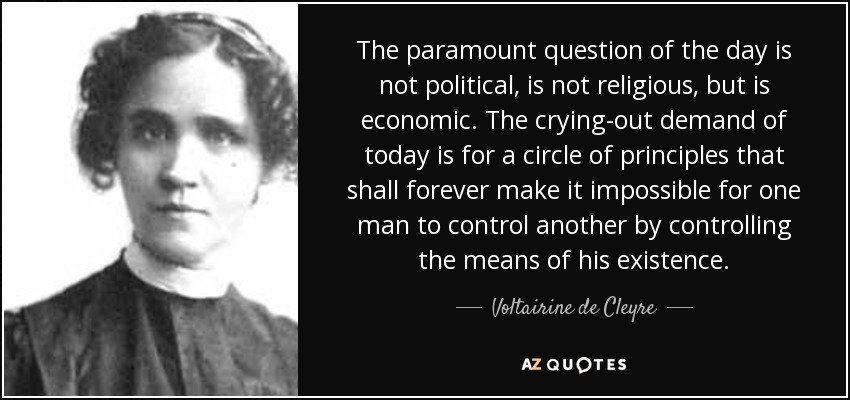 The paramount question of the day is not political, is not religious, but is economic. The crying-out demand of today is for a circle of principles that shall forever make it impossible for one man to control another by controlling the means of his existence. - Voltairine de Cleyre
