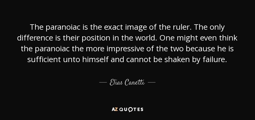 The paranoiac is the exact image of the ruler. The only difference is their position in the world. One might even think the paranoiac the more impressive of the two because he is sufficient unto himself and cannot be shaken by failure. - Elias Canetti
