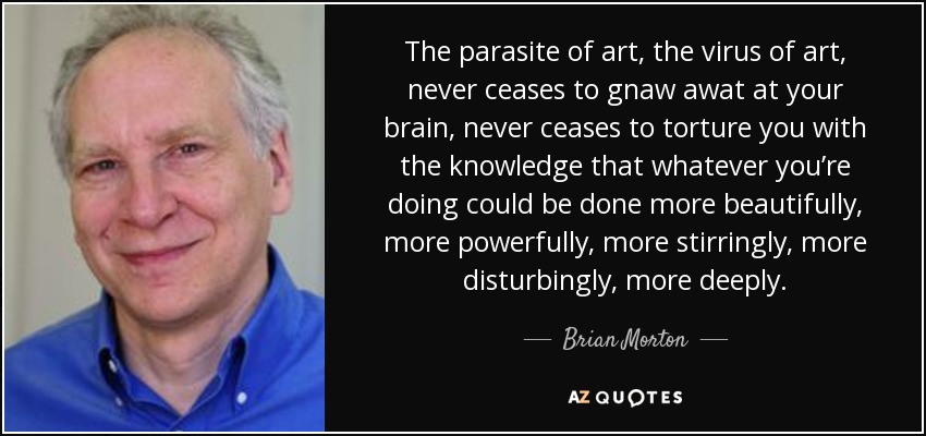 The parasite of art, the virus of art, never ceases to gnaw awat at your brain, never ceases to torture you with the knowledge that whatever you’re doing could be done more beautifully, more powerfully, more stirringly, more disturbingly, more deeply. - Brian Morton