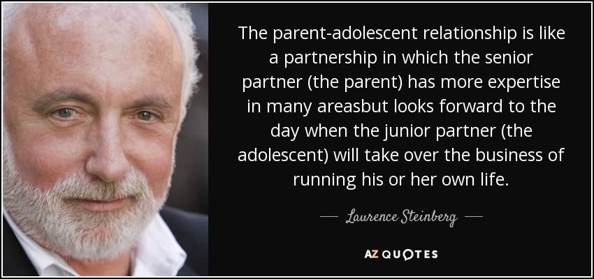 The parent-adolescent relationship is like a partnership in which the senior partner (the parent) has more expertise in many areasbut looks forward to the day when the junior partner (the adolescent) will take over the business of running his or her own life. - Laurence Steinberg